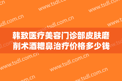 韩致医疗美容门诊部皮肤磨削术酒糟鼻治疗价格多少钱?效果怎么样?(酒糟鼻治疗费用)