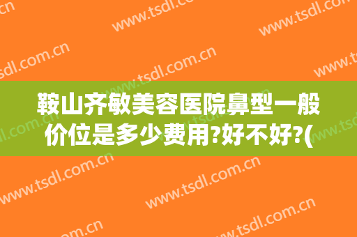 鞍山齐敏美容医院鼻型一般价位是多少费用?好不好?(鞍山齐敏美容院谁做双眼皮好)