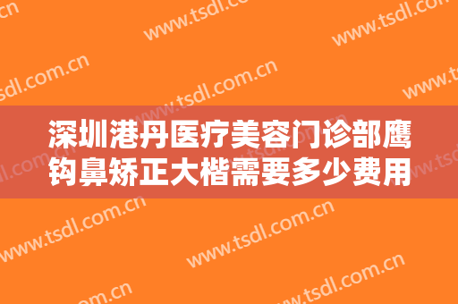 深圳港丹医疗美容门诊部鹰钩鼻矫正大楷需要多少费用?可靠吗?