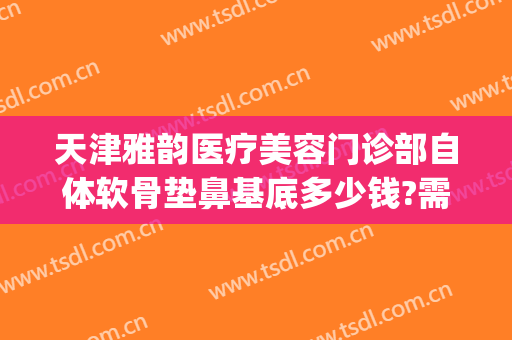 天津雅韵医疗美容门诊部自体软骨垫鼻基底多少钱?需要多久恢复?(自体软骨垫鼻子费用一般多少钱啊)