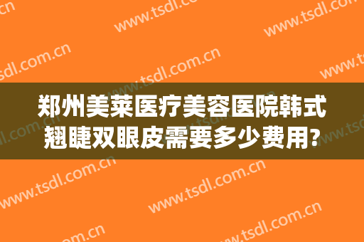 郑州美莱医疗美容医院韩式翘睫双眼皮需要多少费用?贵不贵?(郑州莱美医疗整形医院怎么样)