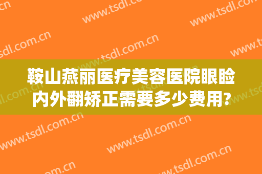 鞍山燕丽医疗美容医院眼睑内外翻矫正需要多少费用?好不好?(鞍山燕丽整形医院是三级医院吗)