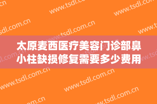 太原麦西医疗美容门诊部鼻小柱缺损修复需要多少费用?效果怎么样?(太原麦西整形医院贴吧)