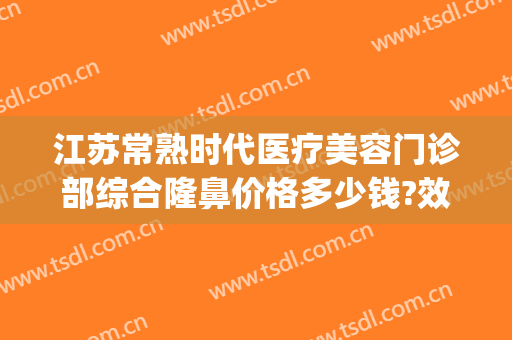 江苏常熟时代医疗美容门诊部综合隆鼻价格多少钱?效果怎么样?(常熟时代整形医院正规吗)