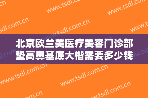 北京欧兰美医疗美容门诊部垫高鼻基底大楷需要多少钱?可靠吗?
