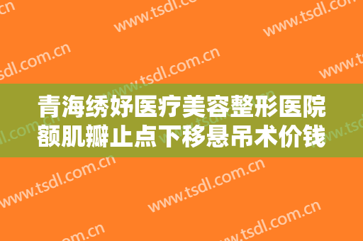 青海绣妤医疗美容整形医院额肌瓣止点下移悬吊术价钱?有哪些优势?