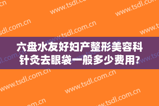 六盘水友好妇产整形美容科针灸去眼袋一般多少费用?需要多久恢复?