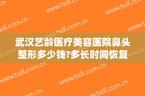武汉艺龄医疗美容医院鼻头整形多少钱?多长时间恢复?(上海艺容术整容医院)