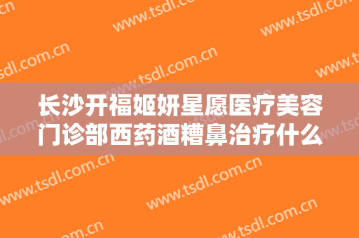 长沙开福姬妍星愿医疗美容门诊部西药酒糟鼻治疗什么价格?靠谱吗?
