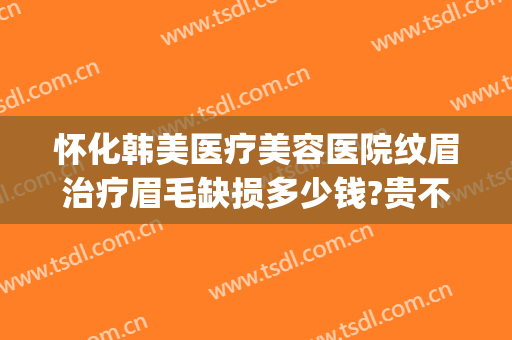 怀化韩美医疗美容医院纹眉治疗眉毛缺损多少钱?贵不贵?(华美医疗美容医院的纹眉价格)