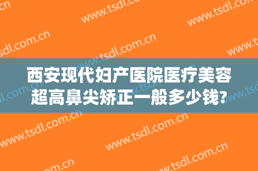 西安现代妇产医院医疗美容超高鼻尖矫正一般多少钱?靠谱吗?(西安高新医院医疗整形)