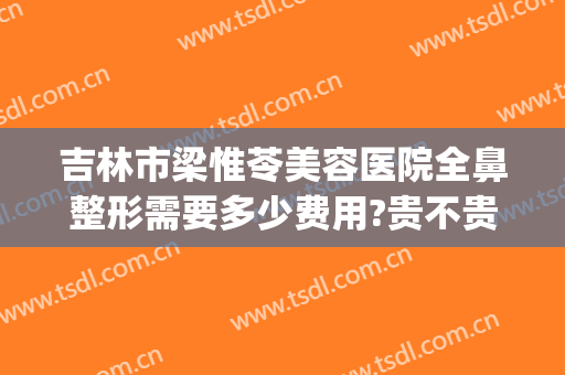 吉林市梁惟苓美容医院全鼻整形需要多少费用?贵不贵?(吉林市梁惟苓美容医院全鼻整形需要多少费用?贵不贵呀)