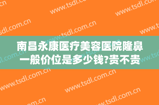 南昌永康医疗美容医院隆鼻一般价位是多少钱?贵不贵?(南昌永康整形正规吗)