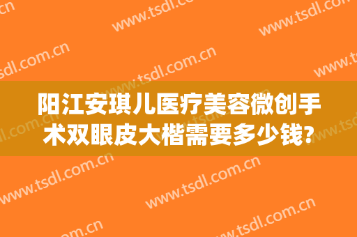 阳江安琪儿医疗美容微创手术双眼皮大楷需要多少钱?有哪些优势?(正规医院做双眼皮)