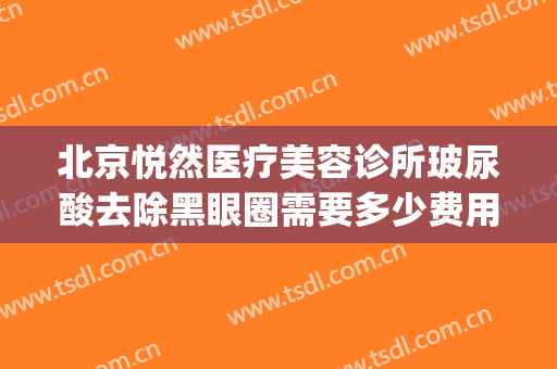 北京悦然医疗美容诊所玻尿酸去除黑眼圈需要多少费用?有哪些优势?(北京悦然医疗美容诊所怎么样)
