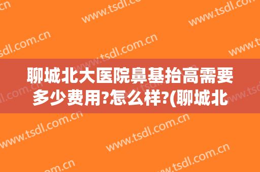 聊城北大医院鼻基抬高需要多少费用?怎么样?(聊城北大医院鼻基抬高需要多少费用?怎么样挂号)