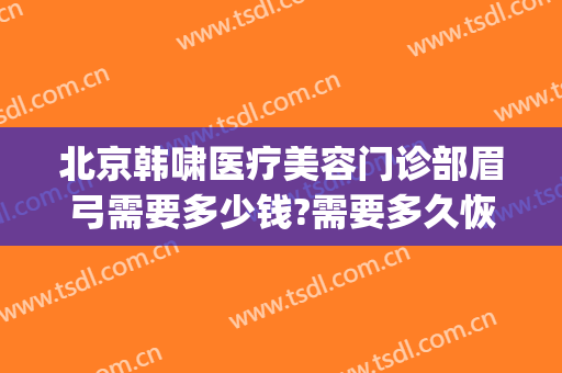 北京韩啸医疗美容门诊部眉弓需要多少钱?需要多久恢复?(韩啸医疗美容医院电话)