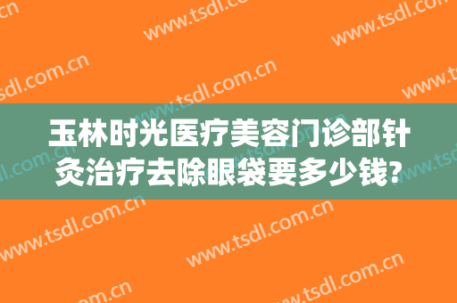 玉林时光医疗美容门诊部针灸治疗去除眼袋要多少钱?需要多久恢复?(针灸祛眼袋能管用多久)