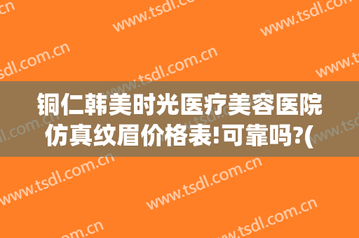 铜仁韩美时光医疗美容医院仿真纹眉价格表!可靠吗?(铜仁韩美整形美容医院是正规医院吗)