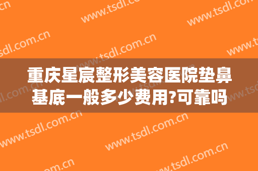 重庆星宸整形美容医院垫鼻基底一般多少费用?可靠吗?(重庆星宸整形贵吗)