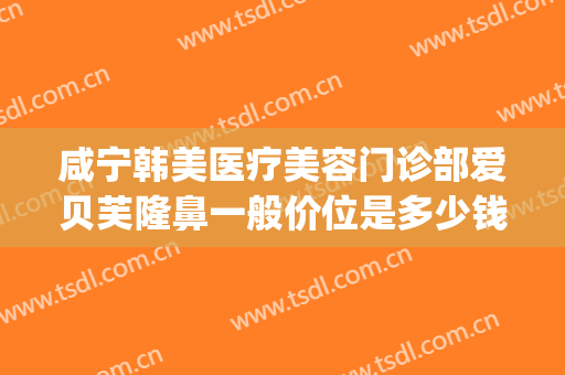 咸宁韩美医疗美容门诊部爱贝芙隆鼻一般价位是多少钱?有哪些优势?(爱贝芙隆鼻效果怎么样)