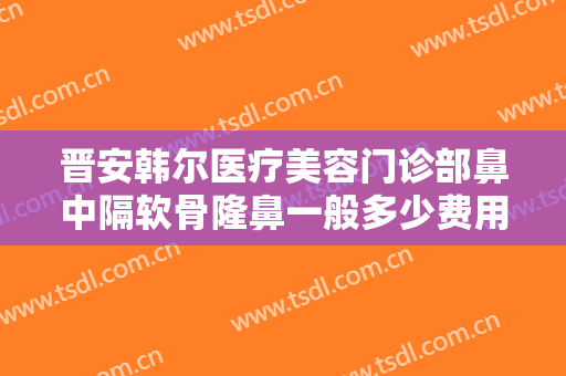 晋安韩尔医疗美容门诊部鼻中隔软骨隆鼻一般多少费用?有哪些优势?
