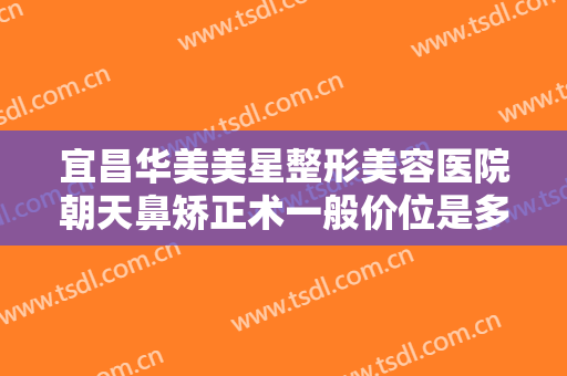 宜昌华美美星整形美容医院朝天鼻矫正术一般价位是多少费用?靠谱吗?