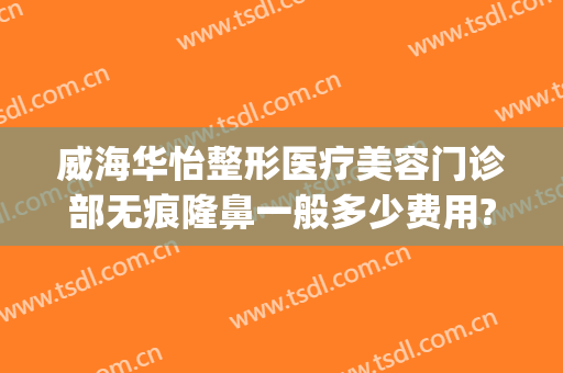 威海华怡整形医疗美容门诊部无痕隆鼻一般多少费用?好不好?(威海华怡整形失败案例)