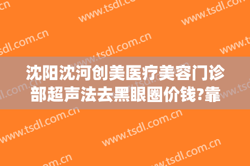 沈阳沈河创美医疗美容门诊部超声法去黑眼圈价钱?靠谱吗?(沈阳创美医疗整形医院)