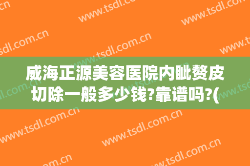 威海正源美容医院内眦赘皮切除一般多少钱?靠谱吗?(内眦赘皮矫正手术多少钱)