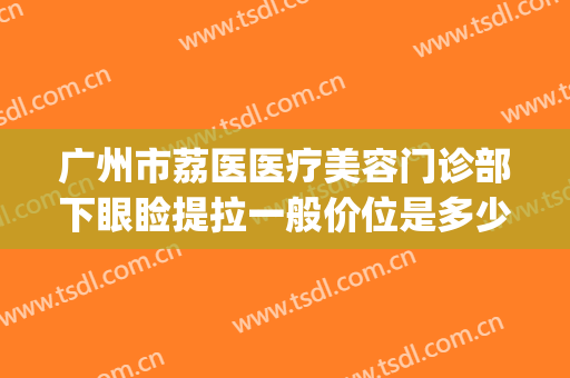 广州市荔医医疗美容门诊部下眼睑提拉一般价位是多少钱?好不好?(荔医整形美容医院地址)