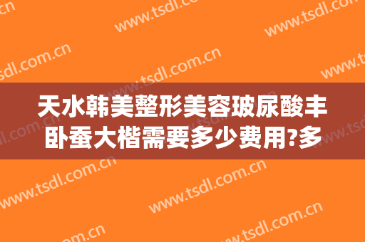 天水韩美整形美容玻尿酸丰卧蚕大楷需要多少费用?多长时间恢复?(天水整形美容医院费用)