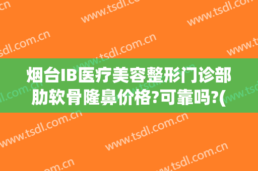 烟台IB医疗美容整形门诊部肋软骨隆鼻价格?可靠吗?(烟台ib整形医院是正规的医院吗)