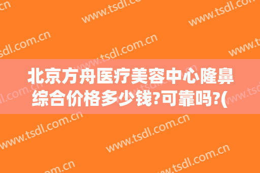 北京方舟医疗美容中心隆鼻综合价格多少钱?可靠吗?(方舟医疗美容医院)