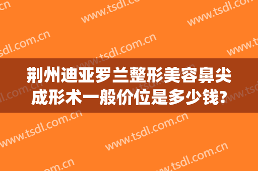 荆州迪亚罗兰整形美容鼻尖成形术一般价位是多少钱?多长时间恢复?(荆州鼻部整形需要多钱)