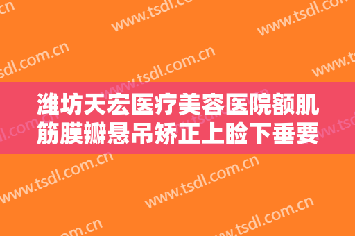 潍坊天宏医疗美容医院额肌筋膜瓣悬吊矫正上睑下垂要多少钱?有哪些优势?