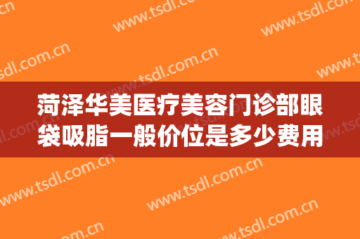 菏泽华美医疗美容门诊部眼袋吸脂一般价位是多少费用?好不好?(菏泽华美医疗美容整形医院)