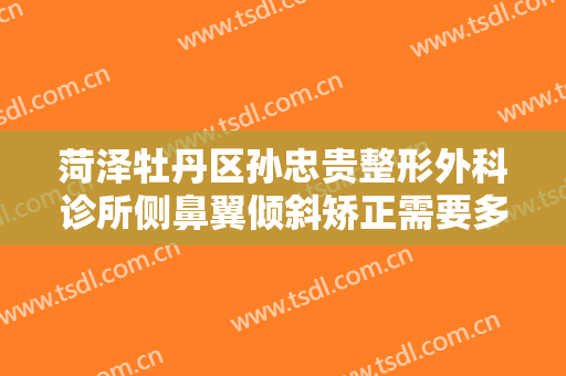 菏泽牡丹区孙忠贵整形外科诊所侧鼻翼倾斜矫正需要多少费用?有哪些优势?