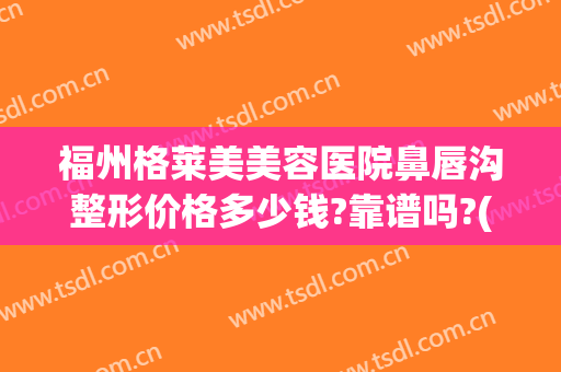 福州格莱美美容医院鼻唇沟整形价格多少钱?靠谱吗?(福州格莱美美容医院正规吗)