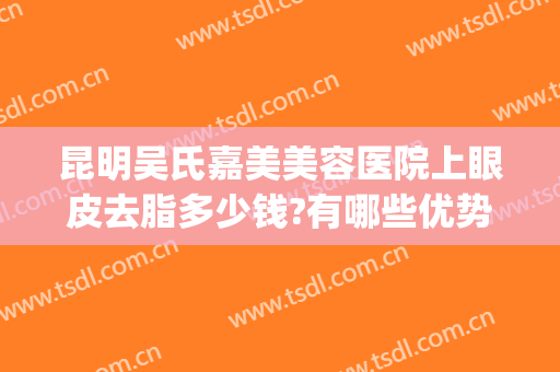 昆明吴氏嘉美美容医院上眼皮去脂多少钱?有哪些优势?(昆明吴氏整形美容医院好吗)