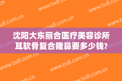 沈阳大东丽合医疗美容诊所耳软骨复合隆鼻要多少钱?怎么样?(沈阳东北国际医院整形美容医院好不)