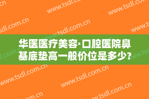 华医医疗美容·口腔医院鼻基底垫高一般价位是多少?好不好?
