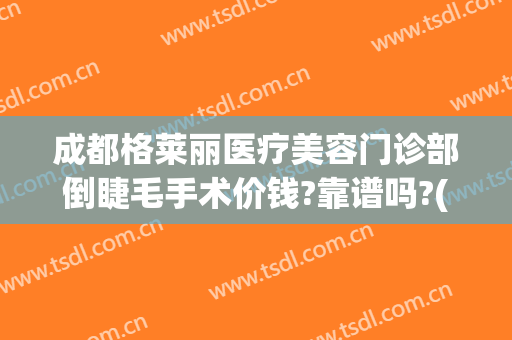 成都格莱丽医疗美容门诊部倒睫毛手术价钱?靠谱吗?(成都格莱丽整形美容正规吗)