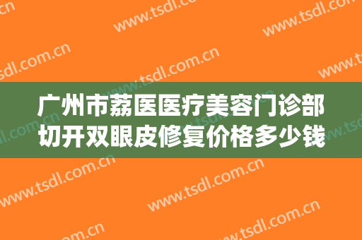 广州市荔医医疗美容门诊部切开双眼皮修复价格多少钱?有哪些优势?(荔医医院整形美容)