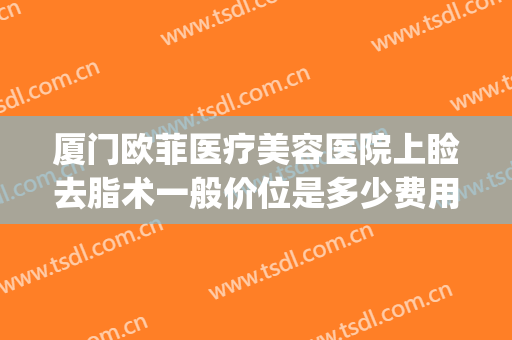 厦门欧菲医疗美容医院上睑去脂术一般价位是多少费用?靠谱吗?(厦门欧菲双眼皮)
