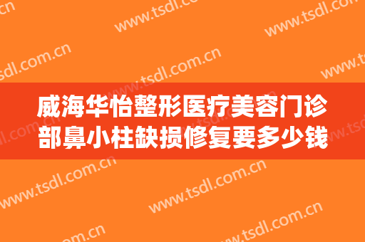 威海华怡整形医疗美容门诊部鼻小柱缺损修复要多少钱?效果怎么样?(威海华怡整形医疗美容门诊部电话多少)