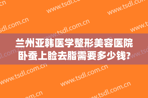 兰州亚韩医学整形美容医院卧蚕上睑去脂需要多少钱?好不好?(兰州丰胸费用兰州亚韩整形医院)