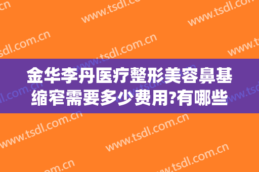 金华李丹医疗整形美容鼻基缩窄需要多少费用?有哪些优势?(鼻梁整形费用)