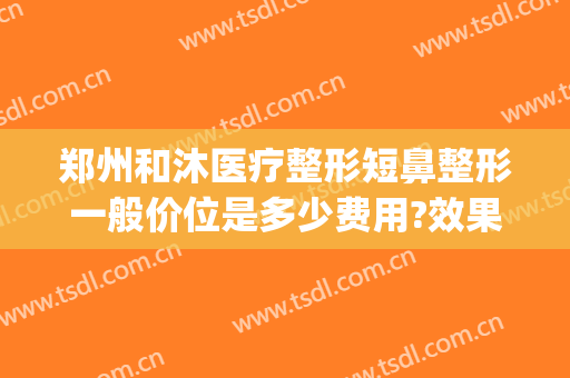 郑州和沐医疗整形短鼻整形一般价位是多少费用?效果怎么样?(郑州和沐医疗整形地址)