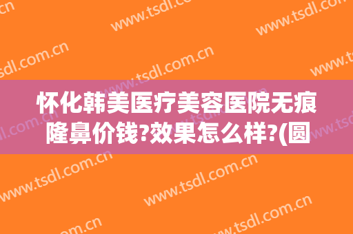 怀化韩美医疗美容医院无痕隆鼻价钱?效果怎么样?(圆通快递翠竹站)